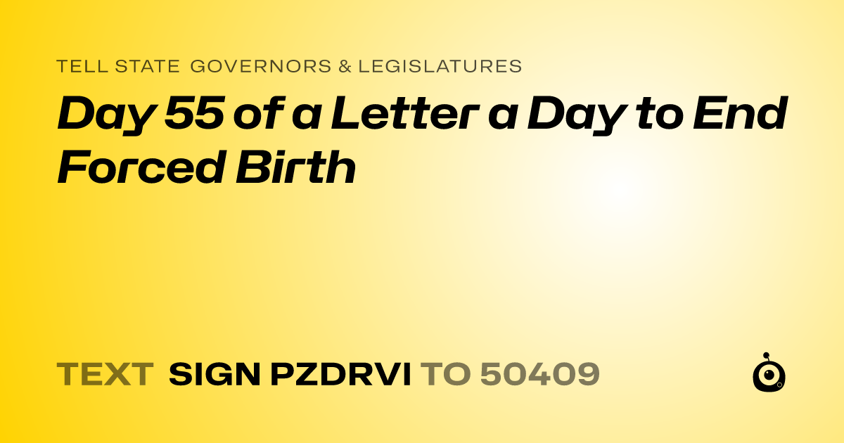 A shareable card that reads "tell State Governors & Legislatures: Day 55 of a Letter a Day to End Forced Birth" followed by "text sign PZDRVI to 50409"