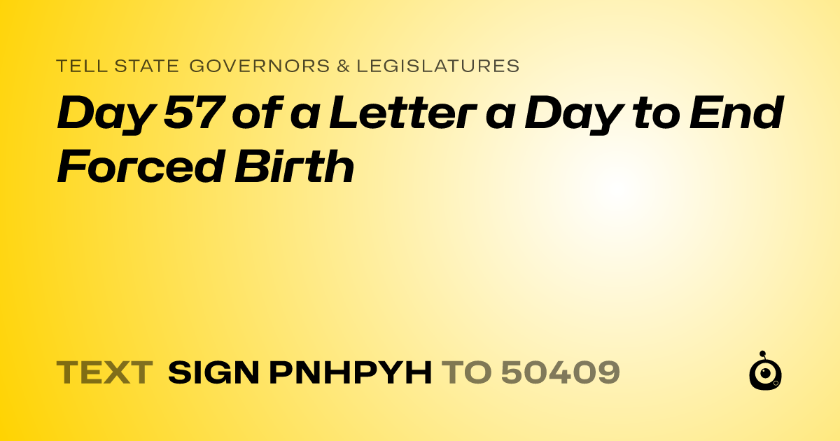 A shareable card that reads "tell State Governors & Legislatures: Day 57 of a Letter a Day to End Forced Birth" followed by "text sign PNHPYH to 50409"