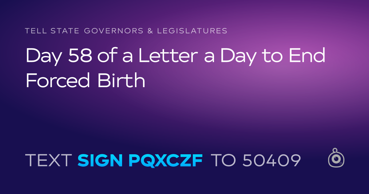 A shareable card that reads "tell State Governors & Legislatures: Day 58 of a Letter a Day to End Forced Birth" followed by "text sign PQXCZF to 50409"