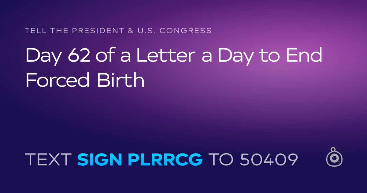 A shareable card that reads "tell the President & U.S. Congress: Day 62 of a Letter a Day to End Forced Birth" followed by "text sign PLRRCG to 50409"