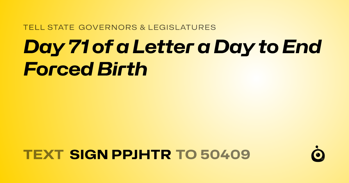 A shareable card that reads "tell State Governors & Legislatures: Day 71 of a Letter a Day to End Forced Birth" followed by "text sign PPJHTR to 50409"