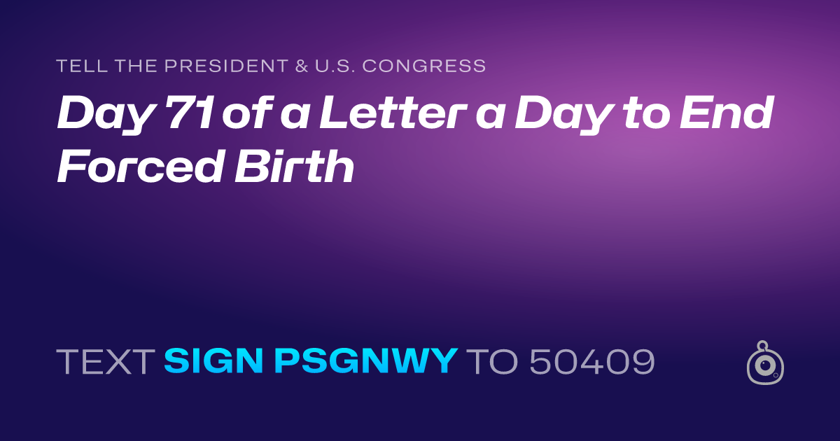 A shareable card that reads "tell the President & U.S. Congress: Day 71 of a Letter a Day to End Forced Birth" followed by "text sign PSGNWY to 50409"