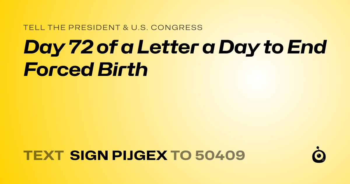 A shareable card that reads "tell the President & U.S. Congress: Day 72 of a Letter a Day to End Forced Birth" followed by "text sign PIJGEX to 50409"