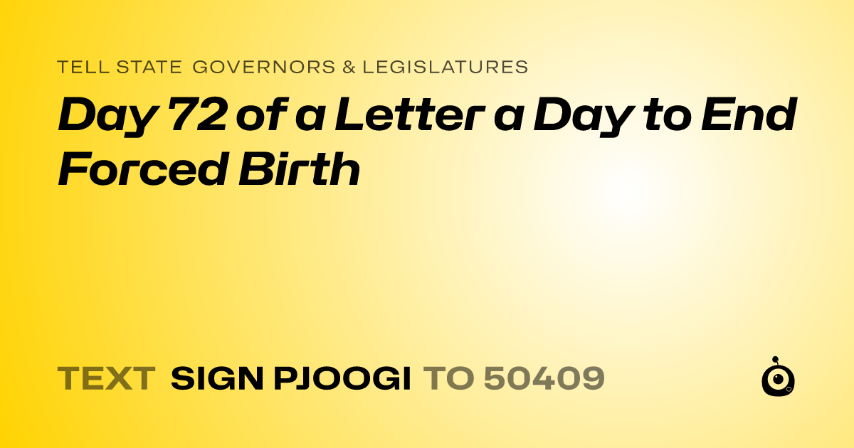 A shareable card that reads "tell State Governors & Legislatures: Day 72 of a Letter a Day to End Forced Birth" followed by "text sign PJOOGI to 50409"