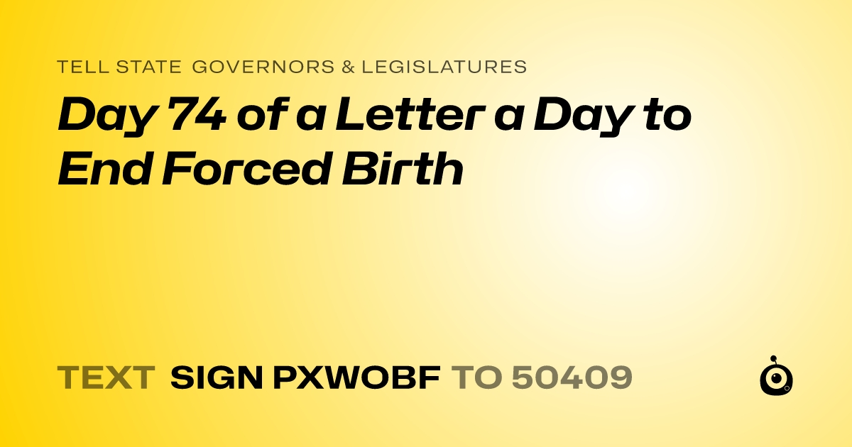 A shareable card that reads "tell State Governors & Legislatures: Day 74 of a Letter a Day to End Forced Birth" followed by "text sign PXWOBF to 50409"