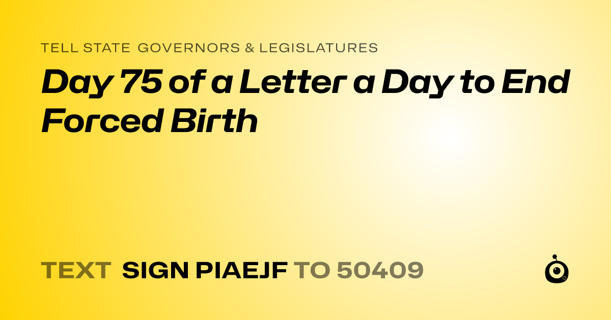 A shareable card that reads "tell State Governors & Legislatures: Day 75 of a Letter a Day to End Forced Birth" followed by "text sign PIAEJF to 50409"