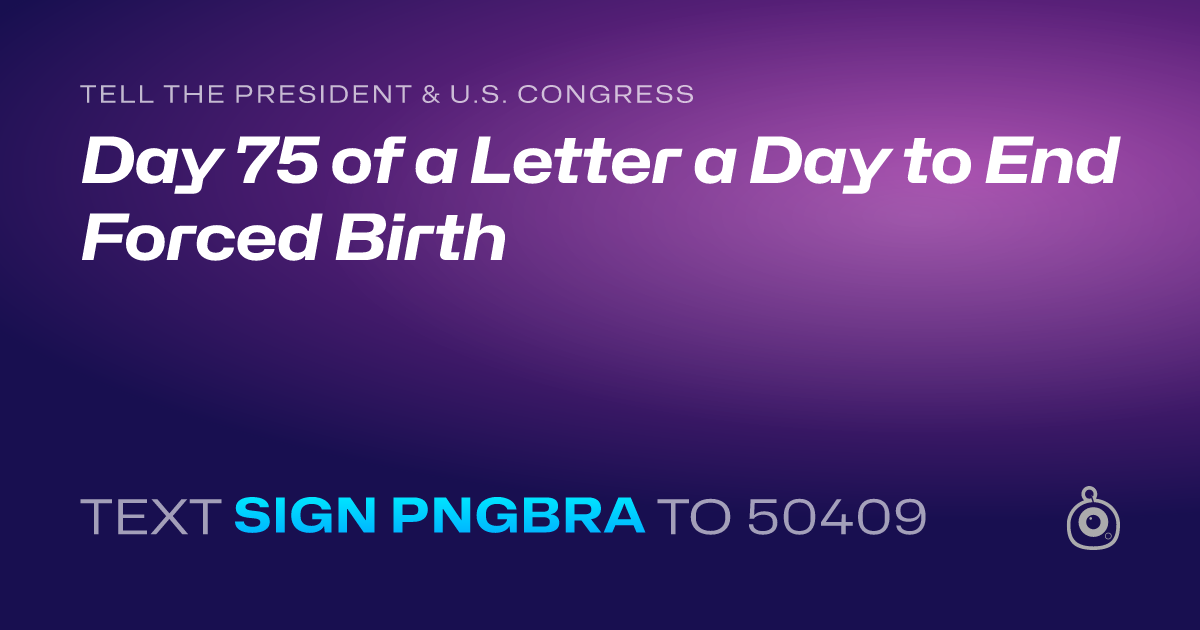 A shareable card that reads "tell the President & U.S. Congress: Day 75 of a Letter a Day to End Forced Birth" followed by "text sign PNGBRA to 50409"