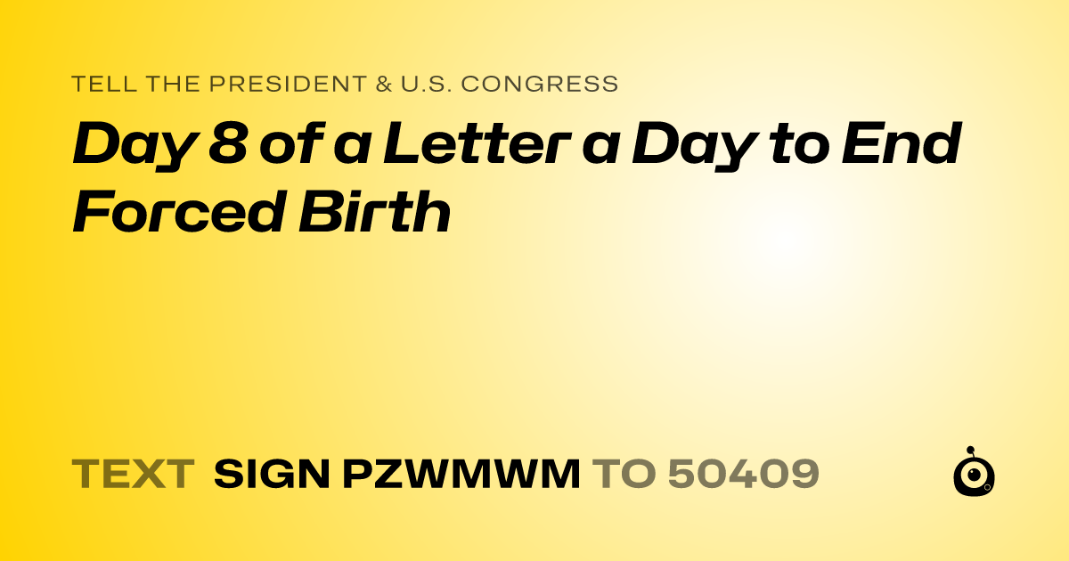 A shareable card that reads "tell the President & U.S. Congress: Day 8 of a Letter a Day to End Forced Birth" followed by "text sign PZWMWM to 50409"