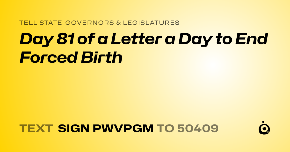 A shareable card that reads "tell State Governors & Legislatures: Day 81 of a Letter a Day to End Forced Birth" followed by "text sign PWVPGM to 50409"