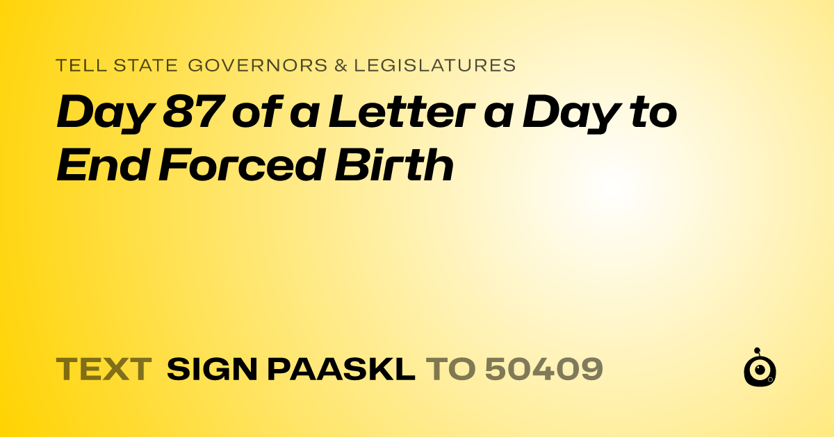 A shareable card that reads "tell State Governors & Legislatures: Day 87 of a Letter a Day to End Forced Birth" followed by "text sign PAASKL to 50409"