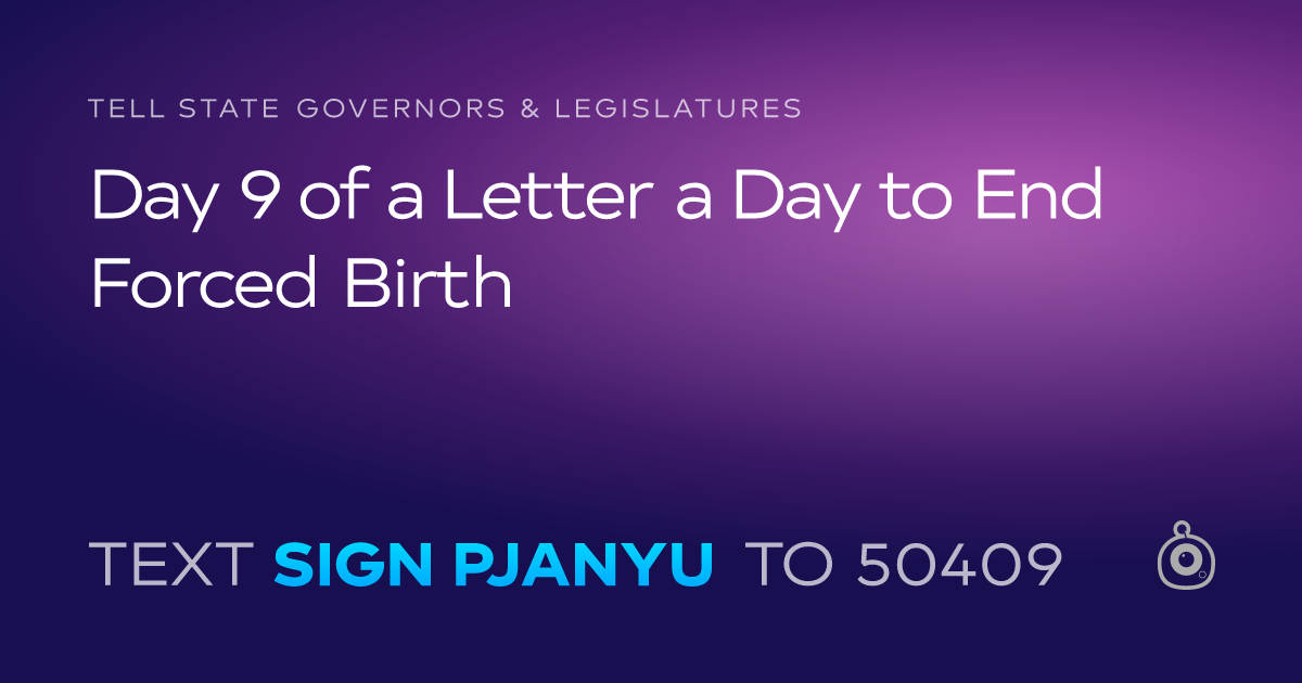 A shareable card that reads "tell State Governors & Legislatures: Day 9 of a Letter a Day to End Forced Birth" followed by "text sign PJANYU to 50409"