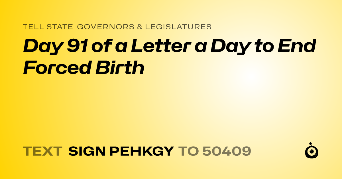 A shareable card that reads "tell State Governors & Legislatures: Day 91 of a Letter a Day to End Forced Birth" followed by "text sign PEHKGY to 50409"