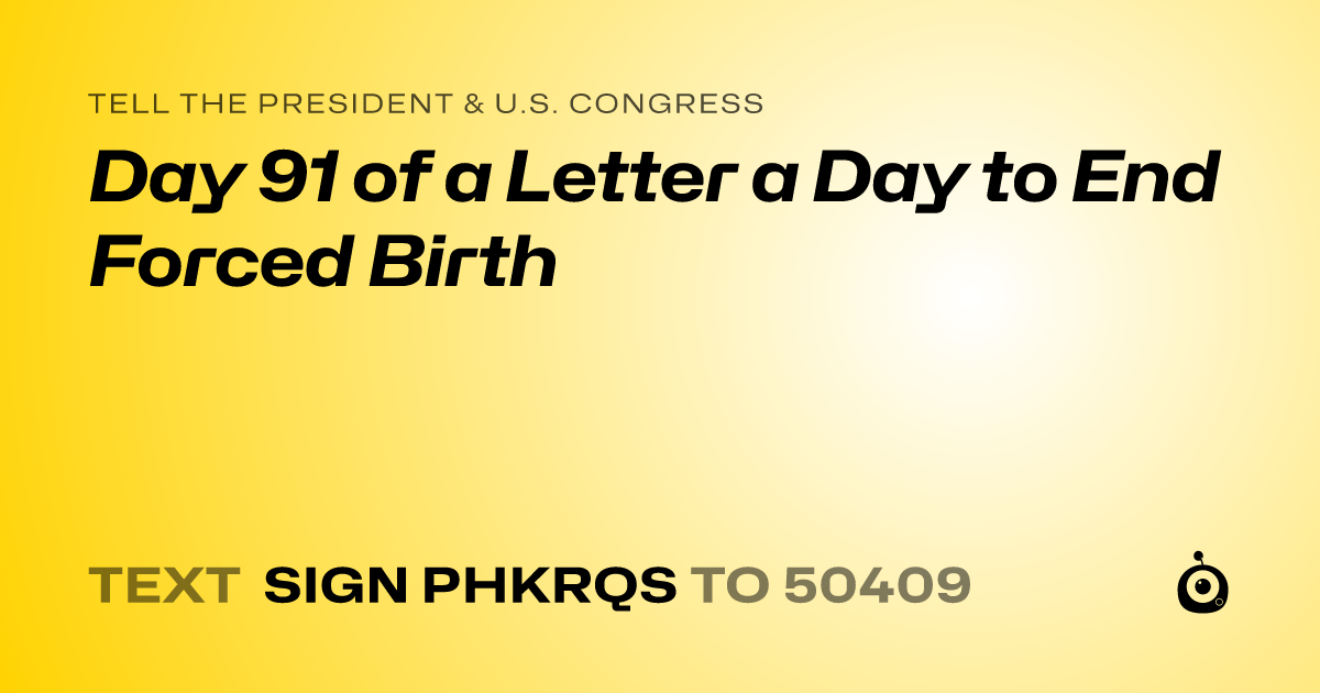 A shareable card that reads "tell the President & U.S. Congress: Day 91 of a Letter a Day to End Forced Birth" followed by "text sign PHKRQS to 50409"