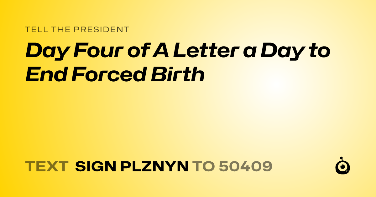 A shareable card that reads "tell the President: Day Four of A Letter a Day to End Forced Birth" followed by "text sign PLZNYN to 50409"