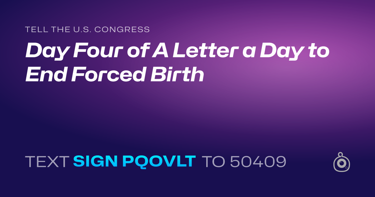 A shareable card that reads "tell the U.S. Congress: Day Four of A Letter a Day to End Forced Birth" followed by "text sign PQOVLT to 50409"