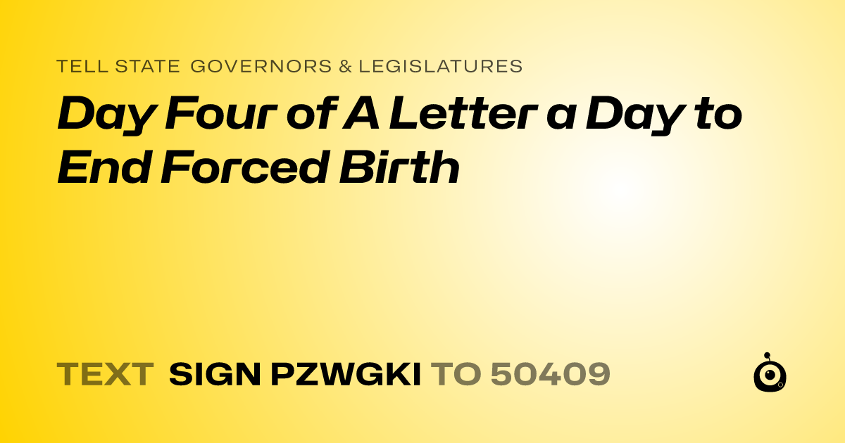 A shareable card that reads "tell State Governors & Legislatures: Day Four of A Letter a Day to End Forced Birth" followed by "text sign PZWGKI to 50409"