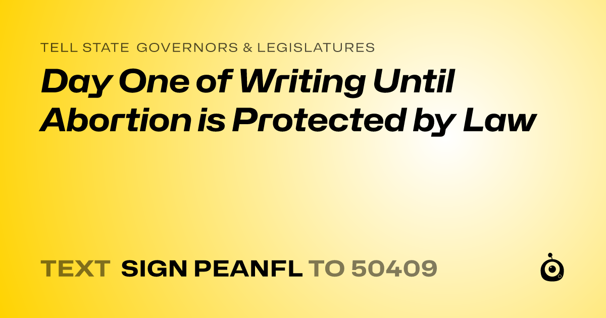 A shareable card that reads "tell State Governors & Legislatures: Day One of Writing Until Abortion is Protected by Law" followed by "text sign PEANFL to 50409"