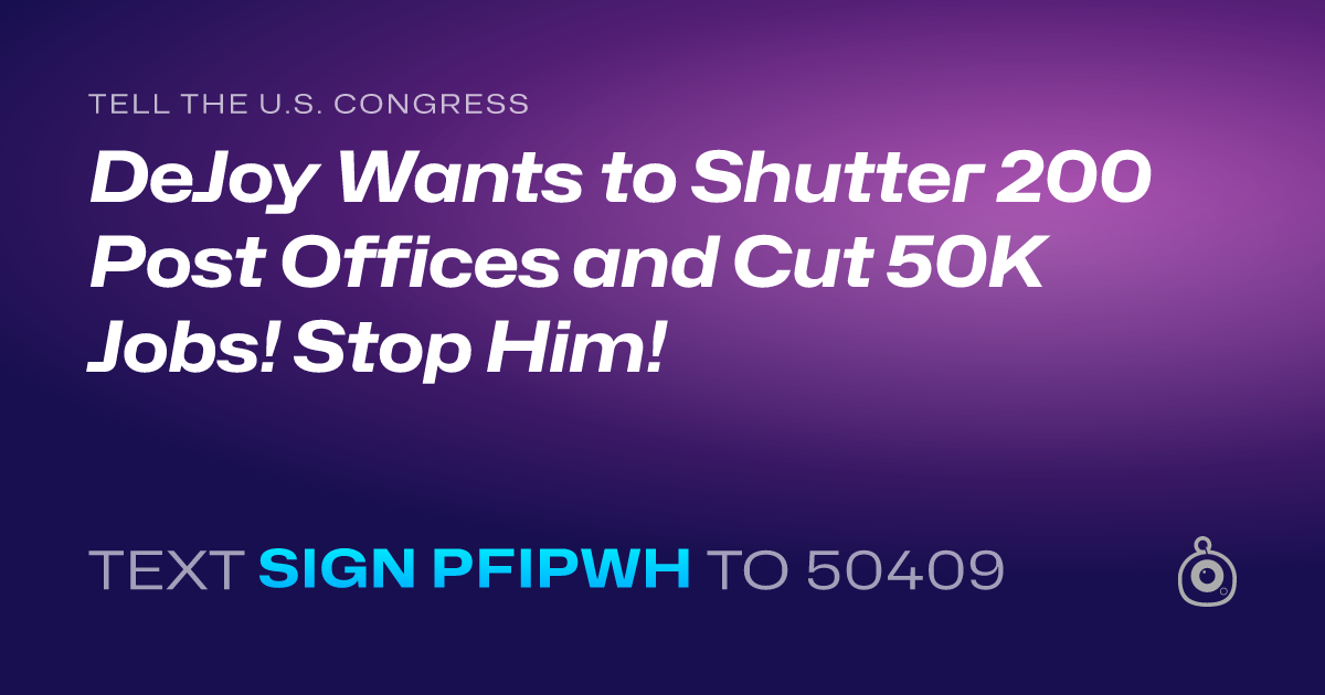 A shareable card that reads "tell the U.S. Congress: DeJoy Wants to Shutter 200 Post Offices and Cut 50K Jobs! Stop Him!" followed by "text sign PFIPWH to 50409"