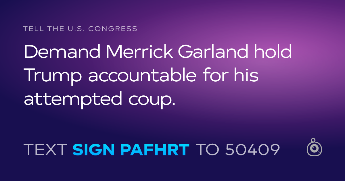A shareable card that reads "tell the U.S. Congress: Demand Merrick Garland hold Trump accountable for his attempted coup." followed by "text sign PAFHRT to 50409"