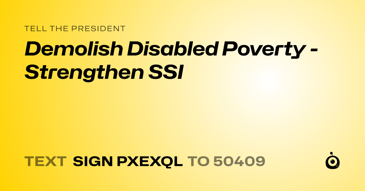 A shareable card that reads "tell the President: Demolish Disabled Poverty - Strengthen SSI" followed by "text sign PXEXQL to 50409"