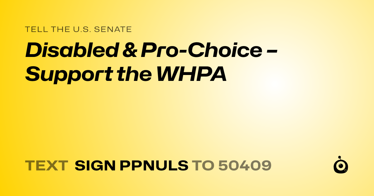 A shareable card that reads "tell the U.S. Senate: Disabled & Pro-Choice – Support the WHPA" followed by "text sign PPNULS to 50409"