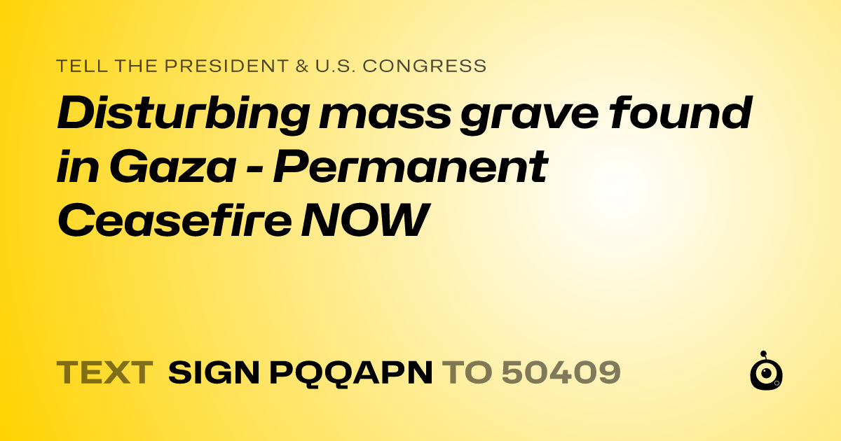 A shareable card that reads "tell the President & U.S. Congress: Disturbing mass grave found in Gaza - Permanent Ceasefire NOW" followed by "text sign PQQAPN to 50409"