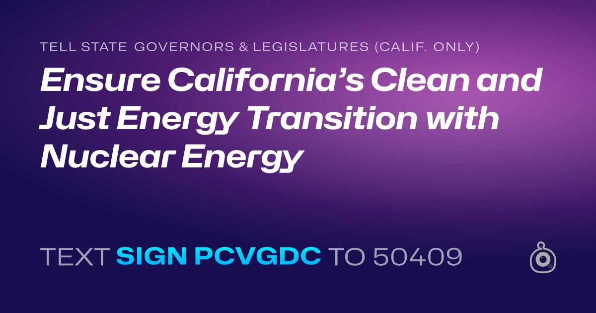 A shareable card that reads "tell State Governors & Legislatures (Calif. only): Ensure California’s Clean and Just Energy Transition with Nuclear Energy" followed by "text sign PCVGDC to 50409"