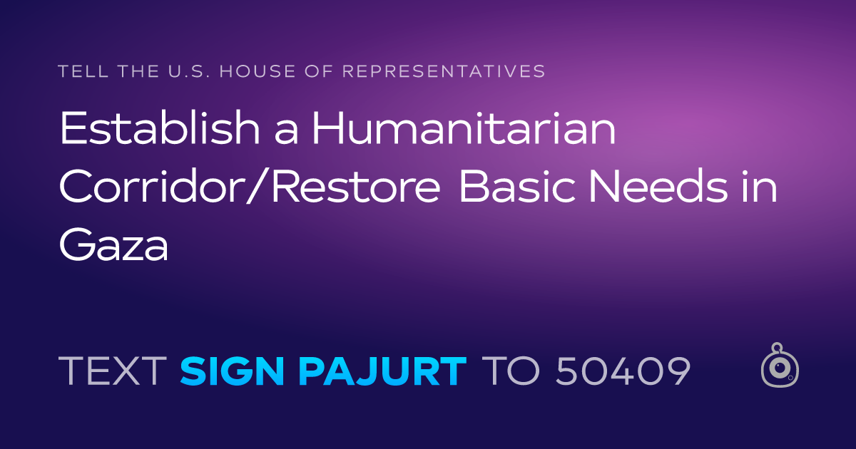 A shareable card that reads "tell the U.S. House of Representatives: Establish a Humanitarian Corridor/Restore Basic Needs in Gaza" followed by "text sign PAJURT to 50409"
