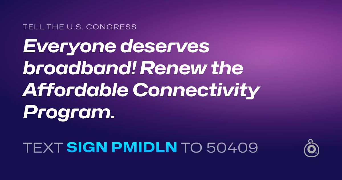 A shareable card that reads "tell the U.S. Congress: Everyone deserves broadband! Renew the Affordable Connectivity Program." followed by "text sign PMIDLN to 50409"