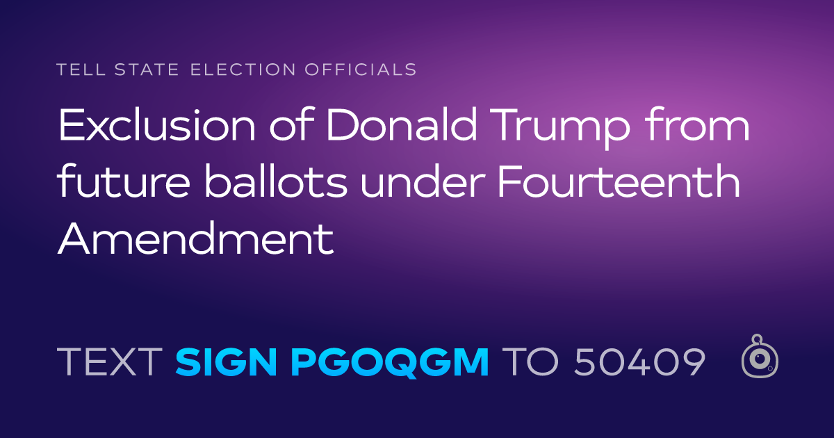 A shareable card that reads "tell State Election Officials: Exclusion of Donald Trump from future ballots under Fourteenth Amendment" followed by "text sign PGOQGM to 50409"