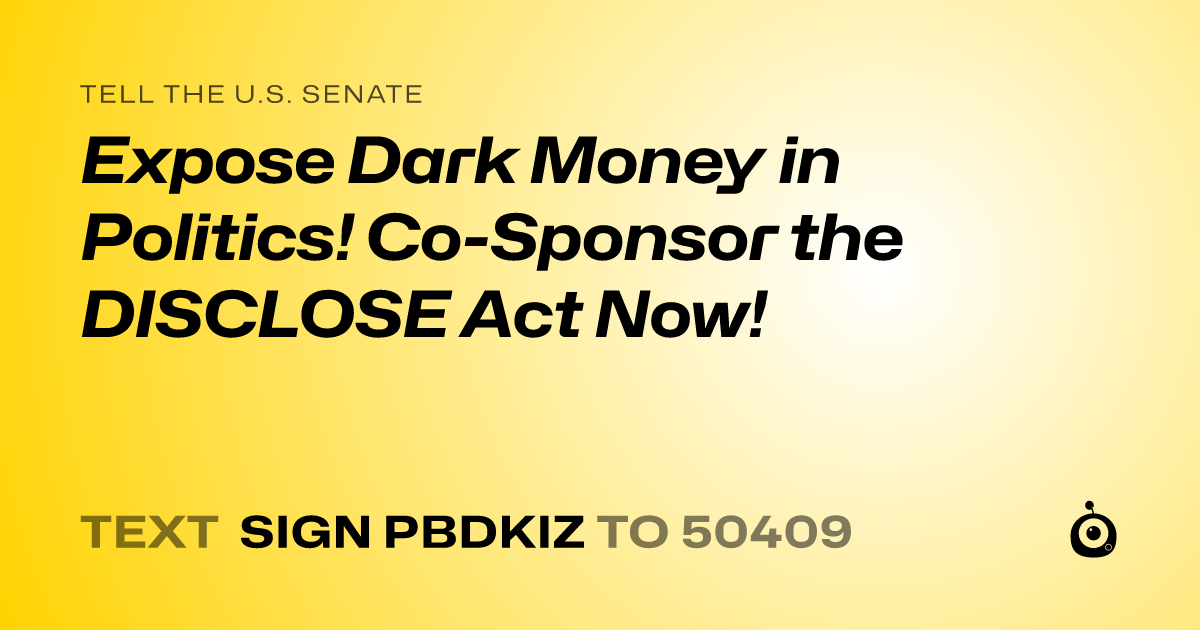 A shareable card that reads "tell the U.S. Senate: Expose Dark Money in Politics! Co-Sponsor the DISCLOSE Act Now!" followed by "text sign PBDKIZ to 50409"