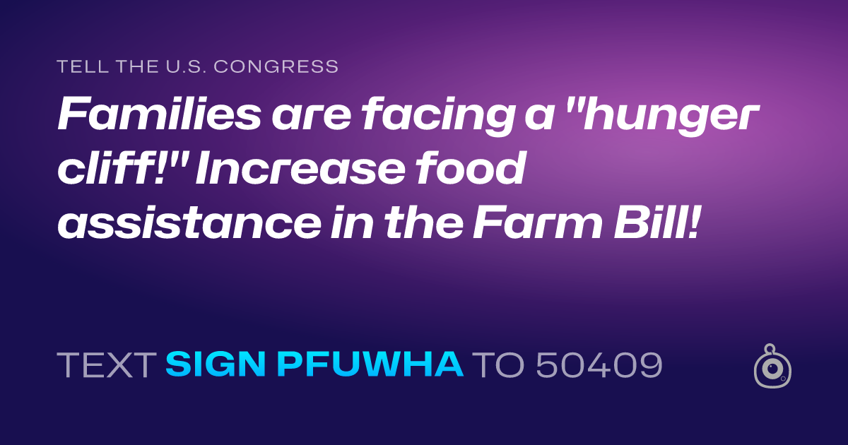 A shareable card that reads "tell the U.S. Congress: Families are facing a "hunger cliff!" Increase food assistance in the Farm Bill!" followed by "text sign PFUWHA to 50409"