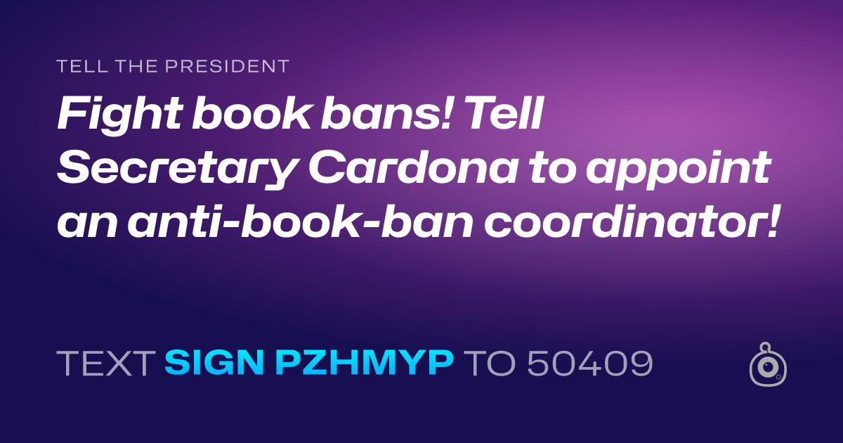A shareable card that reads "tell the President: Fight book bans! Tell Secretary Cardona to appoint an anti-book-ban coordinator!" followed by "text sign PZHMYP to 50409"