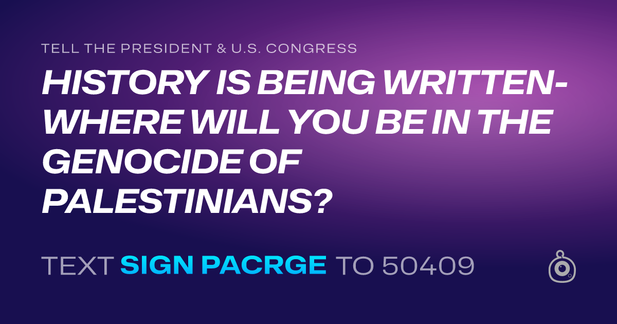 A shareable card that reads "tell the President & U.S. Congress: HISTORY IS BEING WRITTEN- WHERE WILL YOU BE IN THE GENOCIDE OF PALESTINIANS?" followed by "text sign PACRGE to 50409"