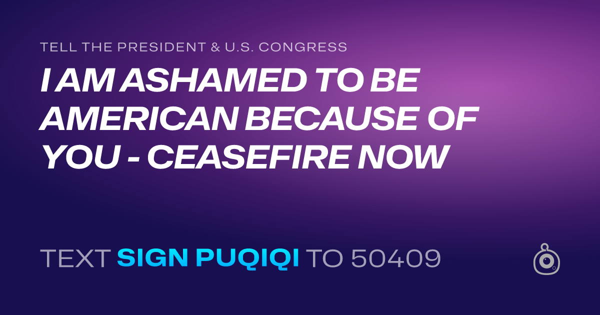 A shareable card that reads "tell the President & U.S. Congress: I AM ASHAMED TO BE AMERICAN BECAUSE OF YOU - CEASEFIRE NOW" followed by "text sign PUQIQI to 50409"