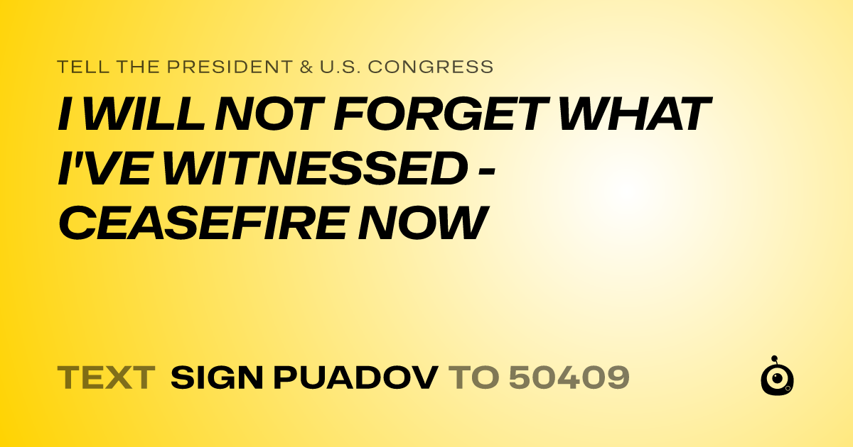 A shareable card that reads "tell the President & U.S. Congress: I WILL NOT FORGET WHAT I'VE WITNESSED - CEASEFIRE NOW" followed by "text sign PUADOV to 50409"