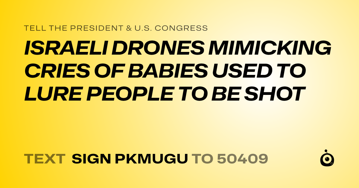 A shareable card that reads "tell the President & U.S. Congress: ISRAELI DRONES MIMICKING CRIES OF BABIES USED TO LURE PEOPLE TO BE SHOT" followed by "text sign PKMUGU to 50409"