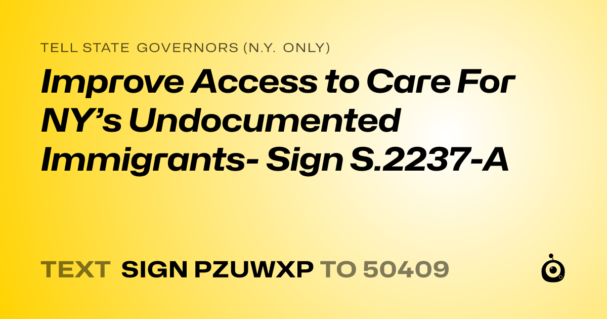 A shareable card that reads "tell State Governors (N.Y. only): Improve Access to Care For NY’s Undocumented Immigrants- Sign S.2237-A" followed by "text sign PZUWXP to 50409"
