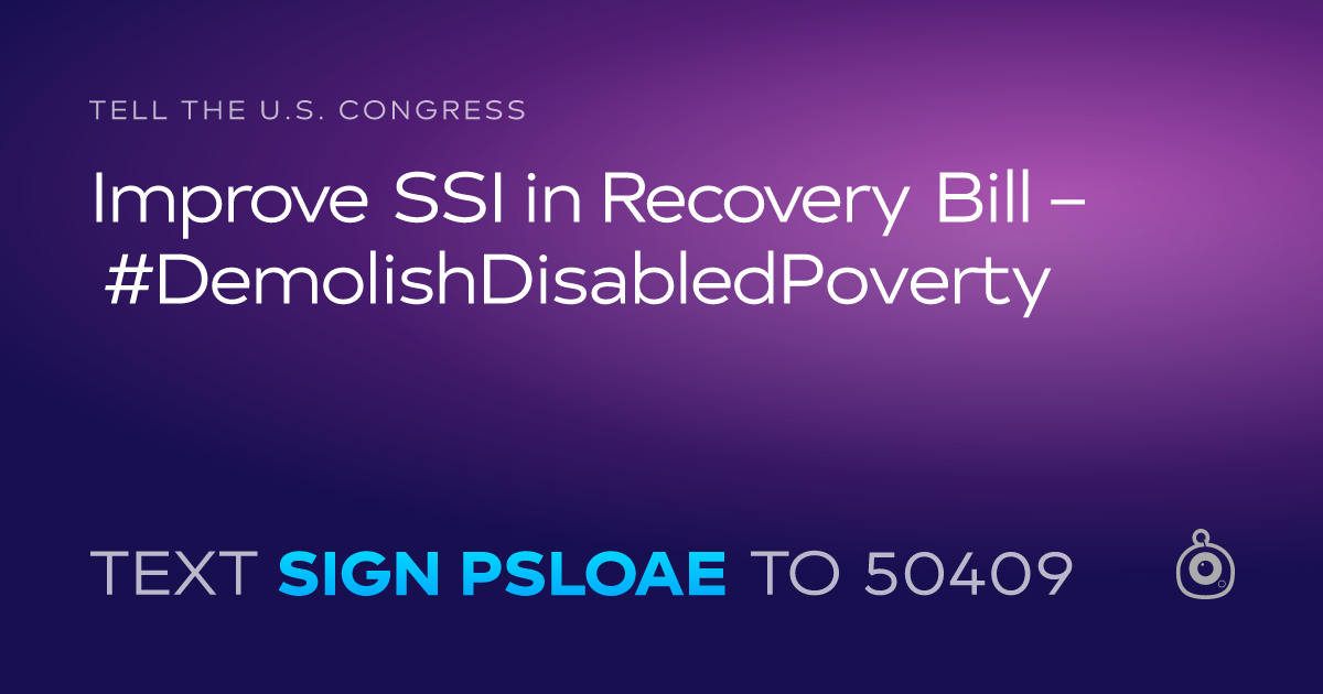 A shareable card that reads "tell the U.S. Congress: Improve SSI in Recovery Bill – #DemolishDisabledPoverty" followed by "text sign PSLOAE to 50409"