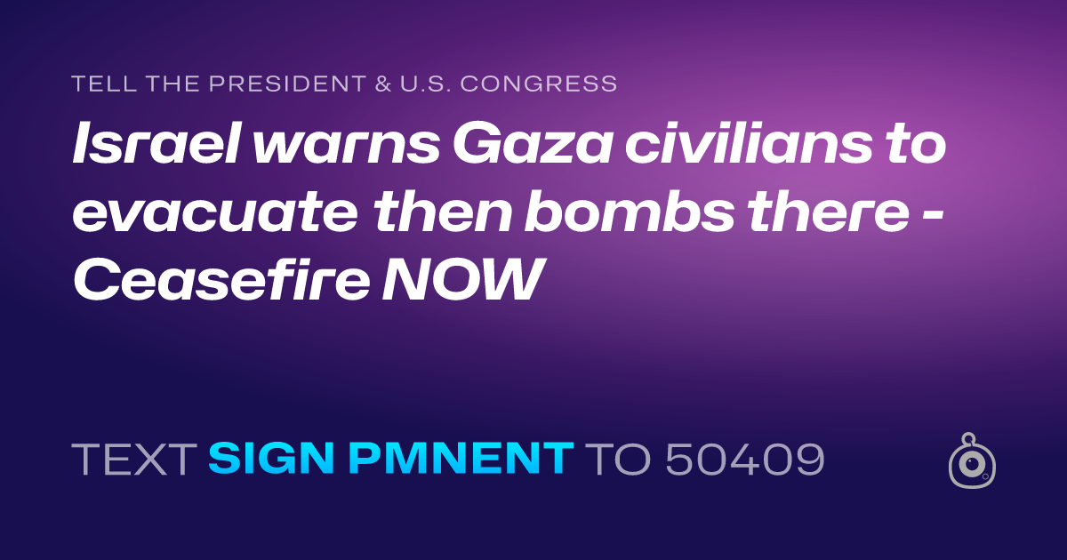A shareable card that reads "tell the President & U.S. Congress: Israel warns Gaza civilians to evacuate then bombs there - Ceasefire NOW" followed by "text sign PMNENT to 50409"