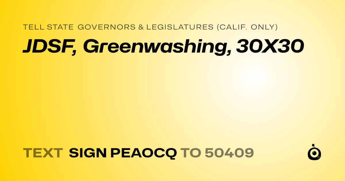 A shareable card that reads "tell State Governors & Legislatures (Calif. only): JDSF, Greenwashing, 30X30" followed by "text sign PEAOCQ to 50409"