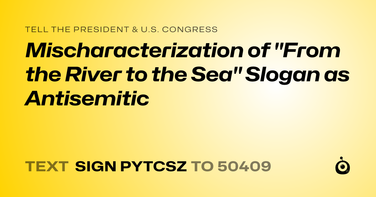 A shareable card that reads "tell the President & U.S. Congress: Mischaracterization of "From the River to the Sea" Slogan as Antisemitic" followed by "text sign PYTCSZ to 50409"