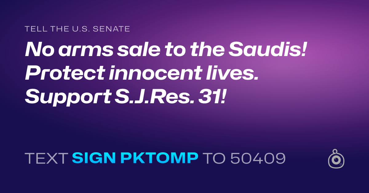 A shareable card that reads "tell the U.S. Senate: No arms sale to the Saudis! Protect innocent lives. Support S.J.Res. 31!" followed by "text sign PKTOMP to 50409"
