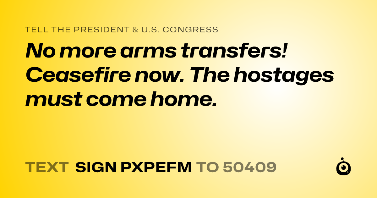 A shareable card that reads "tell the President & U.S. Congress: No more arms transfers! Ceasefire now. The hostages must come home." followed by "text sign PXPEFM to 50409"