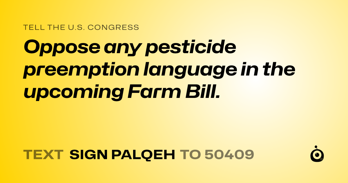 A shareable card that reads "tell the U.S. Congress: Oppose any pesticide preemption language in the upcoming Farm Bill." followed by "text sign PALQEH to 50409"