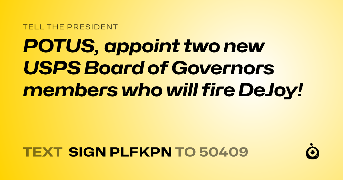 A shareable card that reads "tell the President: POTUS, appoint two new USPS Board of Governors members who will fire DeJoy!" followed by "text sign PLFKPN to 50409"