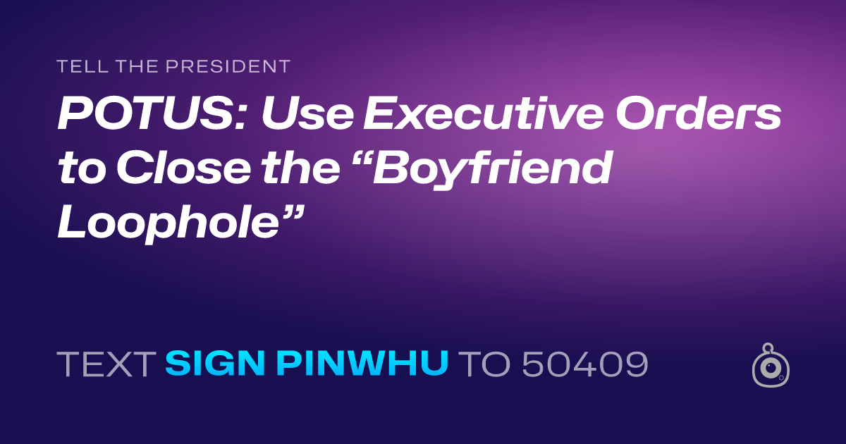 A shareable card that reads "tell the President: POTUS: Use Executive Orders to Close the “Boyfriend Loophole”" followed by "text sign PINWHU to 50409"