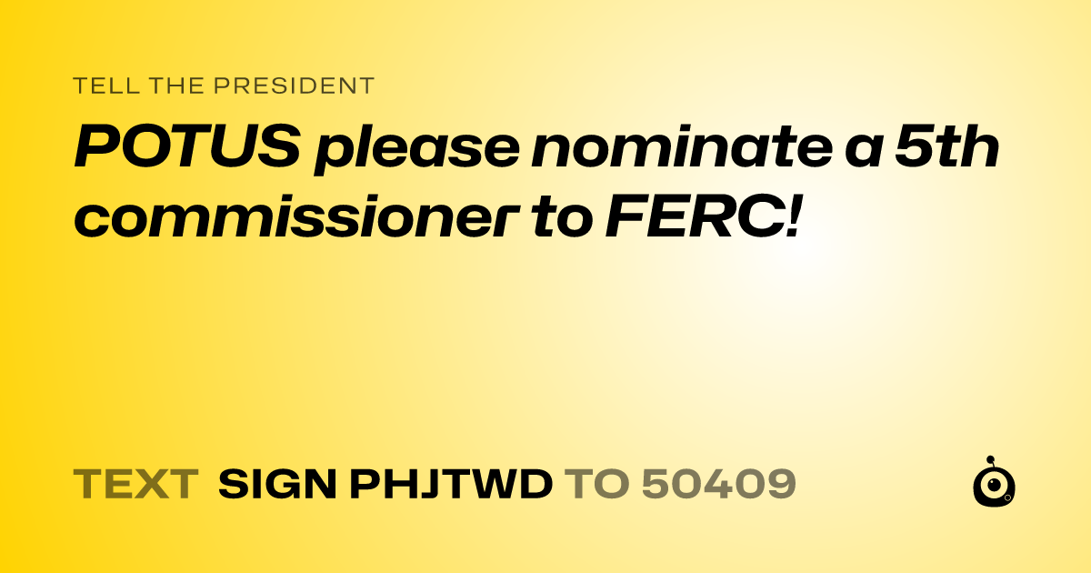 A shareable card that reads "tell the President: POTUS please nominate a 5th commissioner to FERC!" followed by "text sign PHJTWD to 50409"