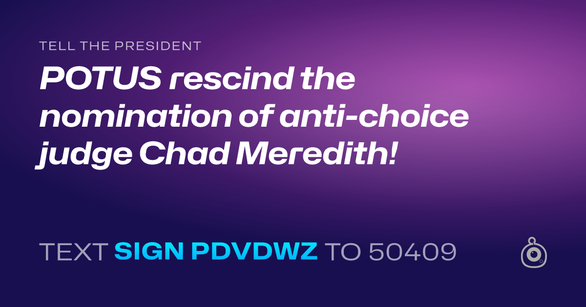 A shareable card that reads "tell the President: POTUS rescind the nomination of anti-choice judge Chad Meredith!" followed by "text sign PDVDWZ to 50409"