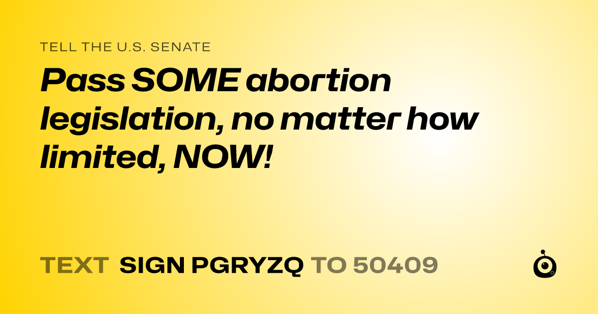 A shareable card that reads "tell the U.S. Senate: Pass SOME abortion legislation, no matter how limited, NOW!" followed by "text sign PGRYZQ to 50409"